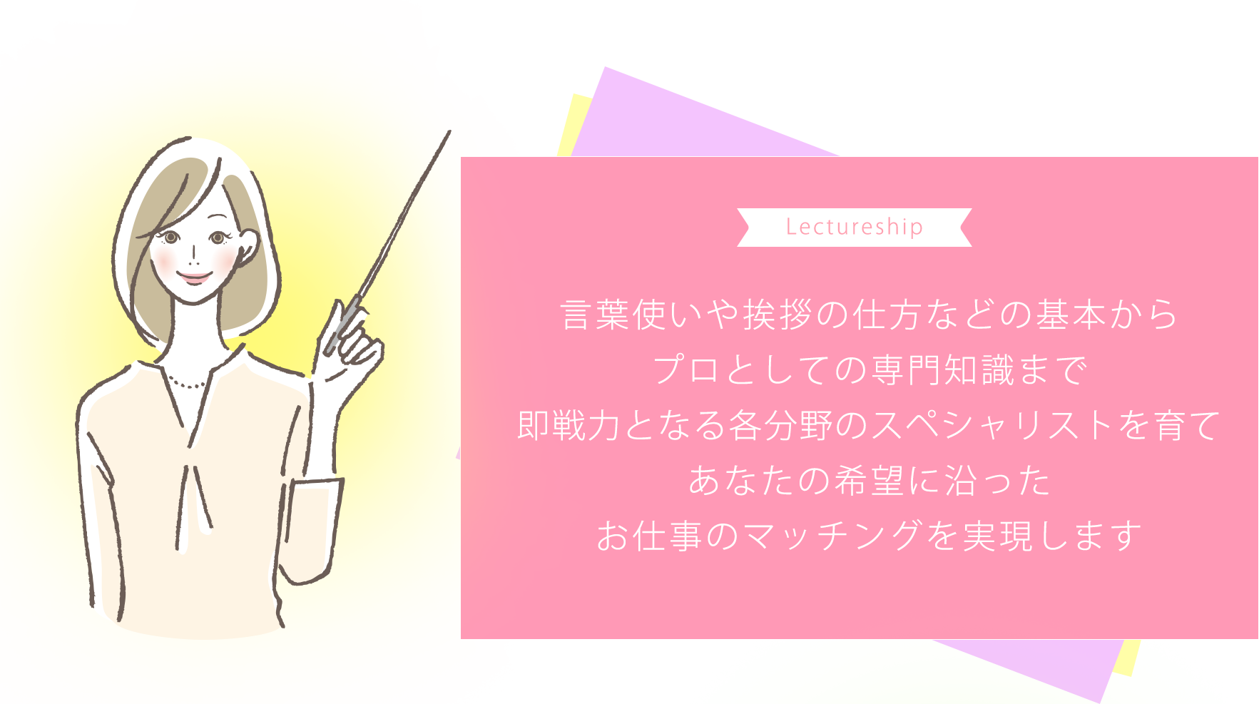 言葉使いや挨拶の仕方などの基本からプロとしての専門知識まで即戦力となる各分野のスペシャリストを育てあなたの希望に沿ったお仕事のマッチングを実現します